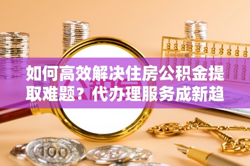 沙雅如何高效解决住房公积金提取难题？代办理服务成新趋势