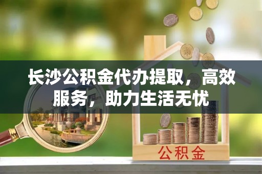 沙雅长沙公积金代办提取，高效服务，助力生活无忧